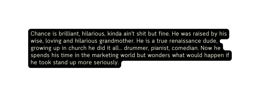 Chance is brilliant hilarious kinda ain t shit but fine He was raised by his wise loving and hilarious grandmother He is a true renaissance dude growing up in church he did it all drummer pianist comedian Now he spends his time in the marketing world but wonders what would happen if he took stand up more seriously